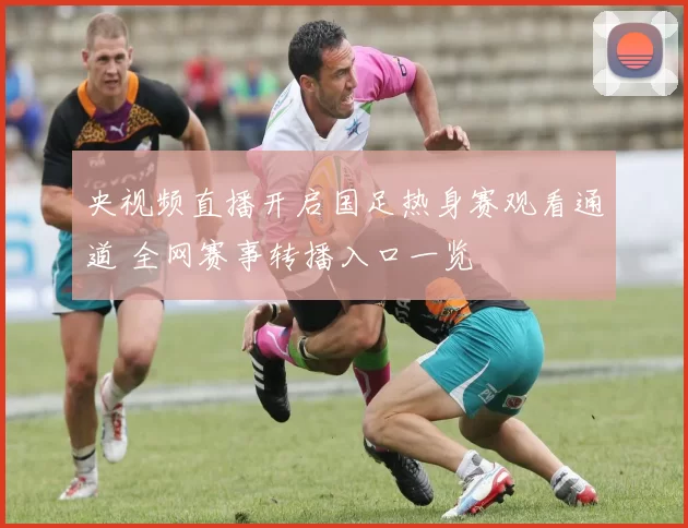 央视频直播开启国足热身赛观看通道 全网赛事转播入口一览