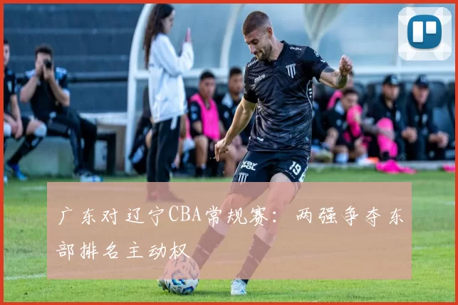 广东对辽宁CBA常规赛：两强争夺东部排名主动权