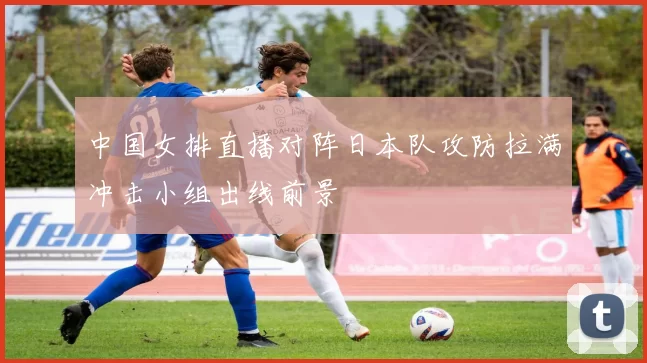 中国女排直播对阵日本队攻防拉满冲击小组出线前景
