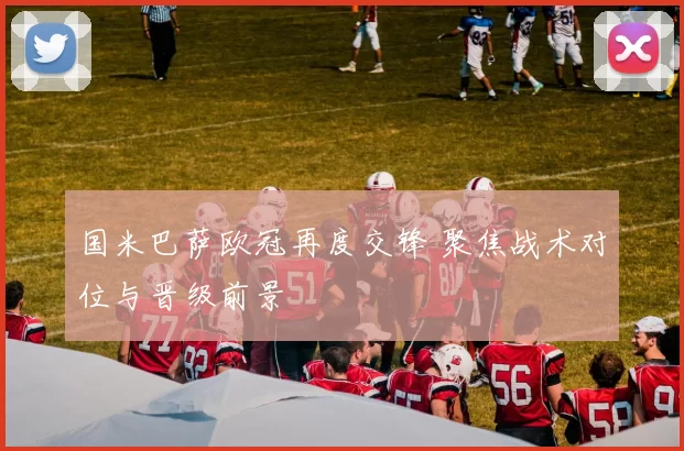 国米巴萨欧冠再度交锋 聚焦战术对位与晋级前景