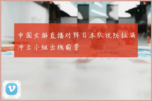 中国女排直播对阵日本队攻防拉满冲击小组出线前景