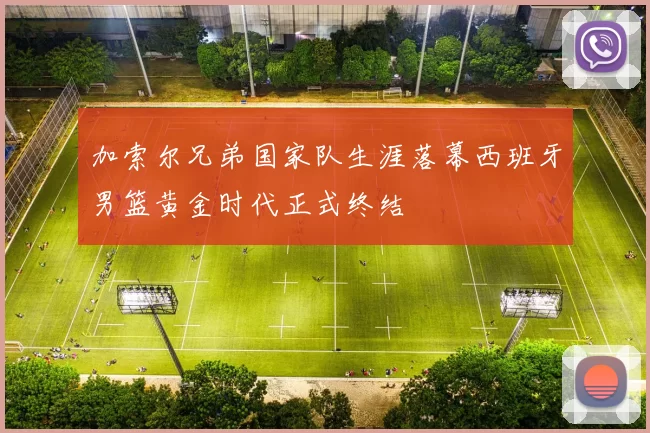 加索尔兄弟国家队生涯落幕西班牙男篮黄金时代正式终结