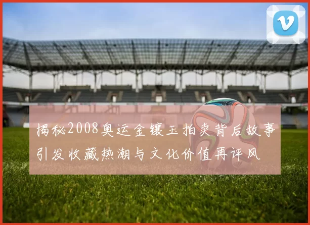 揭秘2008奥运金镶玉拍卖背后故事引发收藏热潮与文化价值再评风