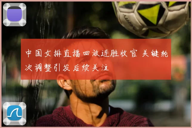 中国女排直播回放连胜收官 关键轮次调整引发后续关注