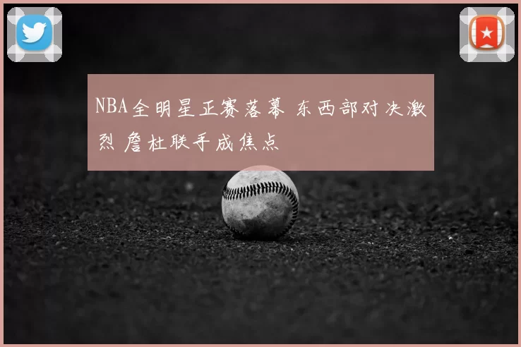 NBA全明星正赛落幕 东西部对决激烈 詹杜联手成焦点