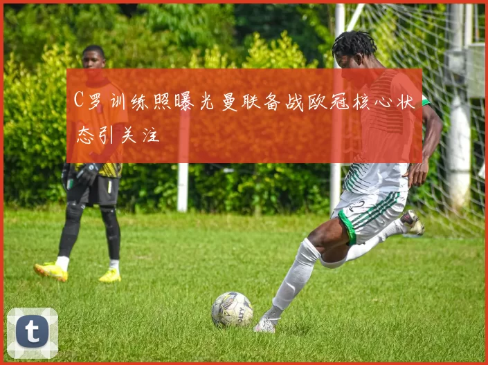 C罗训练照曝光曼联备战欧冠核心状态引关注