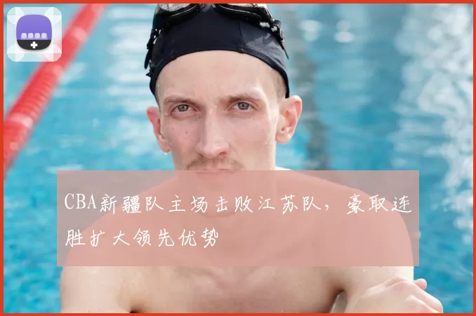 CBA新疆队主场击败江苏队，豪取连胜扩大领先优势