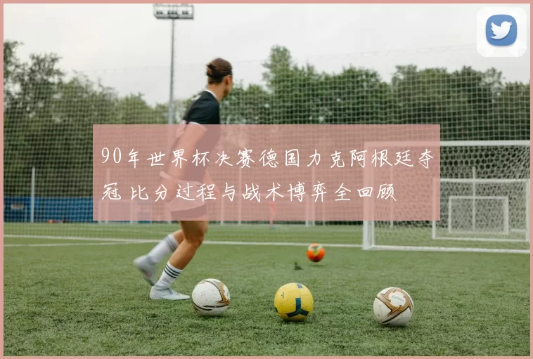 90年世界杯决赛德国力克阿根廷夺冠 比分过程与战术博弈全回顾