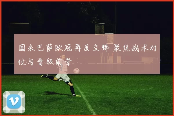 国米巴萨欧冠再度交锋 聚焦战术对位与晋级前景