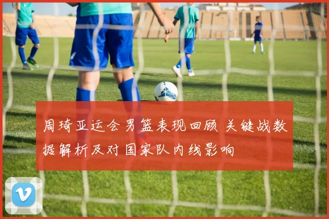 周琦亚运会男篮表现回顾 关键战数据解析及对国家队内线影响