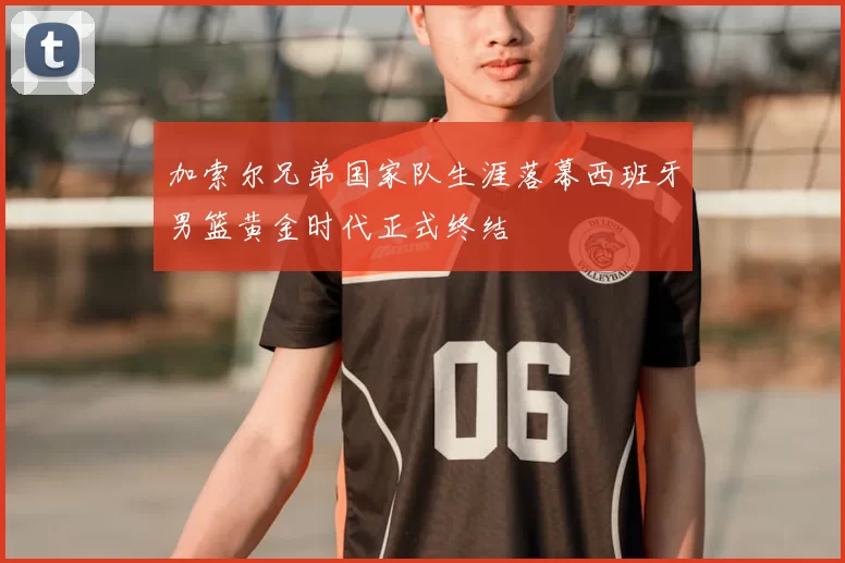 加索尔兄弟国家队生涯落幕西班牙男篮黄金时代正式终结