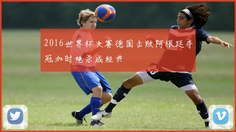 2016世界杯决赛德国击败阿根廷夺冠加时绝杀成经典