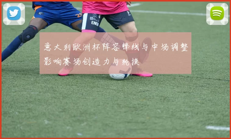 意大利欧洲杯阵容锋线与中场调整影响赛场创造力与轮换