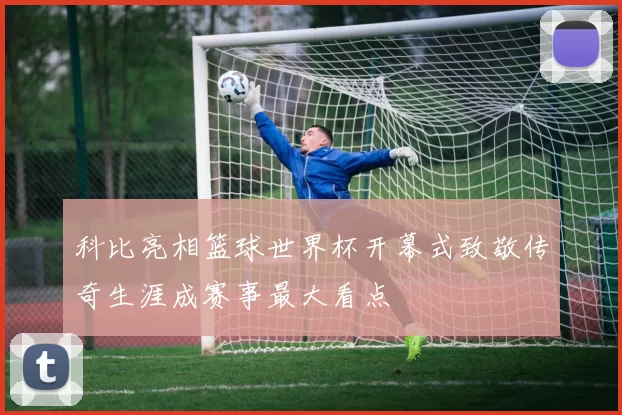 科比亮相篮球世界杯开幕式致敬传奇生涯成赛事最大看点