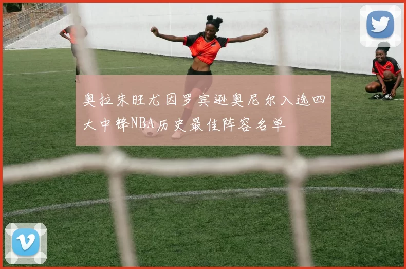 奥拉朱旺尤因罗宾逊奥尼尔入选四大中锋NBA历史最佳阵容名单