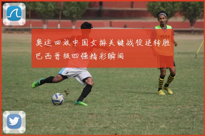 奥运回放中国女排关键战役逆转胜巴西晋级四强精彩瞬间