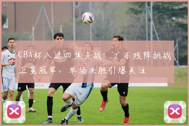 CBA杯八进四焦点战：广东残阵挑战卫冕冠军，单场决胜引爆关注