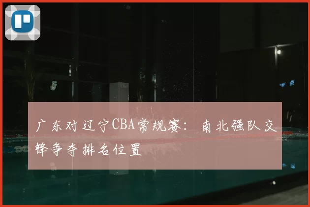 广东对辽宁CBA常规赛：南北强队交锋争夺排名位置