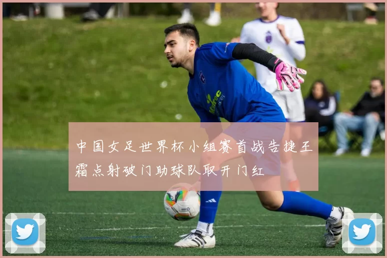 中国女足世界杯小组赛首战告捷王霜点射破门助球队取开门红