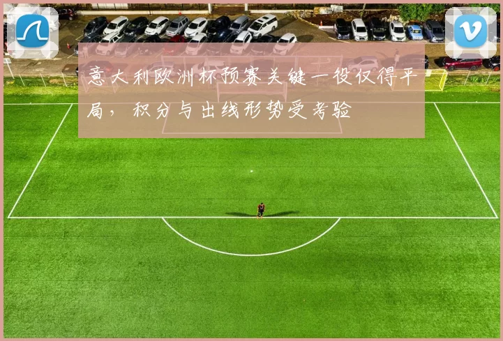 意大利欧洲杯预赛关键一役仅得平局,积分与出线形势受考验