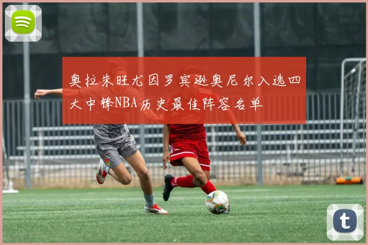 奥拉朱旺尤因罗宾逊奥尼尔入选四大中锋NBA历史最佳阵容名单