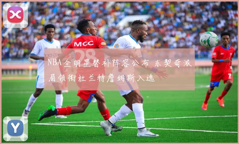 NBA全明星替补阵容公布 东契奇浓眉领衔杜兰特詹姆斯入选