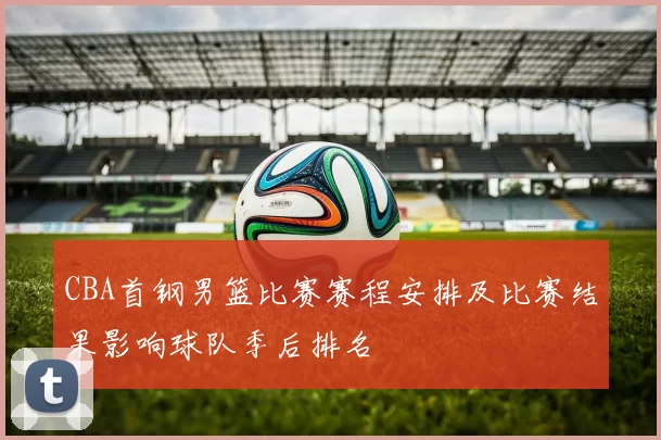 CBA首钢男篮比赛赛程安排及比赛结果影响球队季后排名