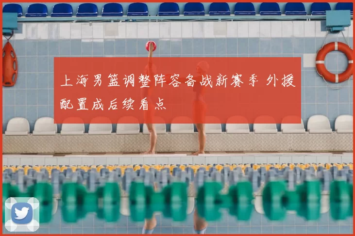 上海男篮调整阵容备战新赛季 外援配置成后续看点