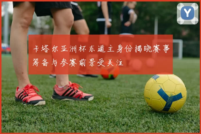 卡塔尔亚洲杯东道主身份揭晓赛事筹备与参赛前景受关注