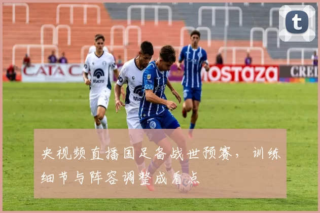 央视频直播国足备战世预赛，训练细节与阵容调整成看点