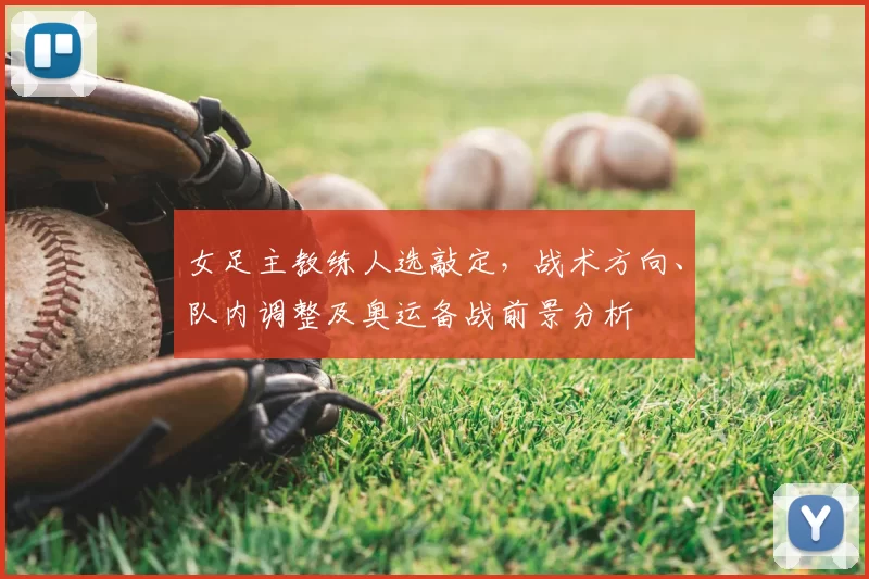 女足主教练人选敲定，战术方向、队内调整及奥运备战前景分析