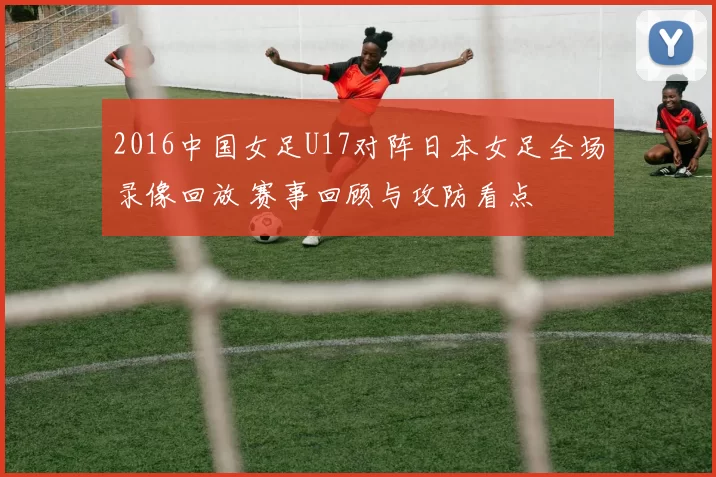 2016中国女足U17对阵日本女足全场录像回放 赛事回顾与攻防看点