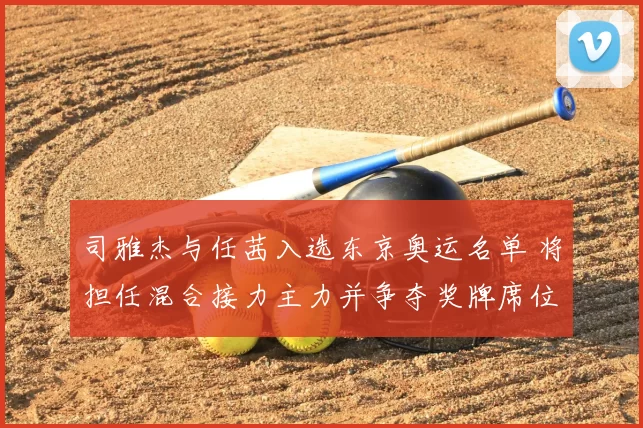 司雅杰与任茜入选东京奥运名单 将担任混合接力主力并争夺奖牌席位