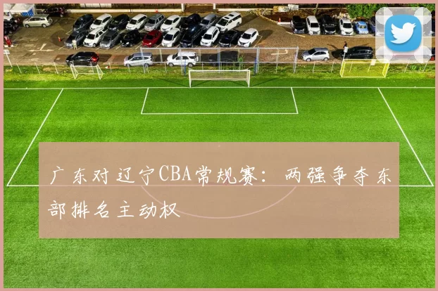 广东对辽宁CBA常规赛：两强争夺东部排名主动权