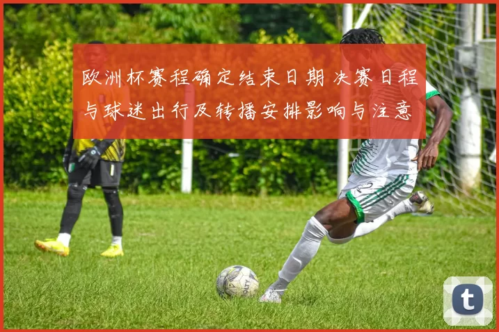 欧洲杯赛程确定结束日期 决赛日程与球迷出行及转播安排影响与注意事项