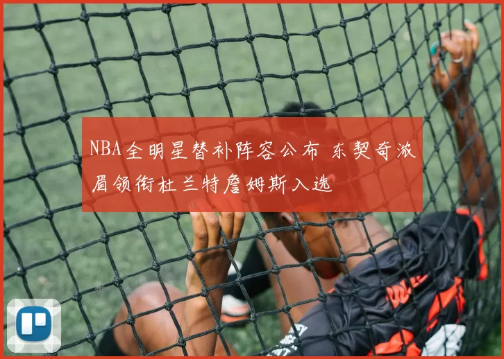 NBA全明星替补阵容公布 东契奇浓眉领衔杜兰特詹姆斯入选