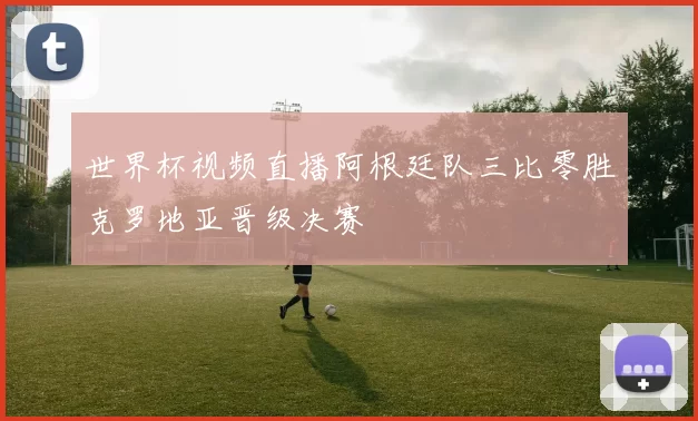 世界杯视频直播阿根廷队三比零胜克罗地亚晋级决赛