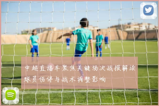 中超直播车聚焦关键场次战报解读球员伤停与战术调整影响