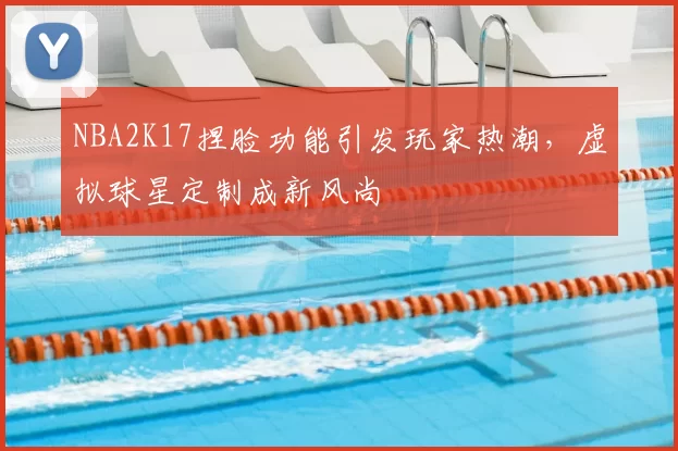 NBA2K17捏脸功能引发玩家热潮，虚拟球星定制成新风尚
