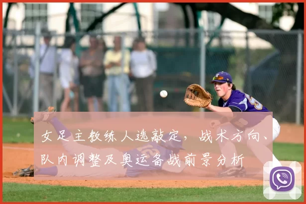 女足主教练人选敲定，战术方向、队内调整及奥运备战前景分析