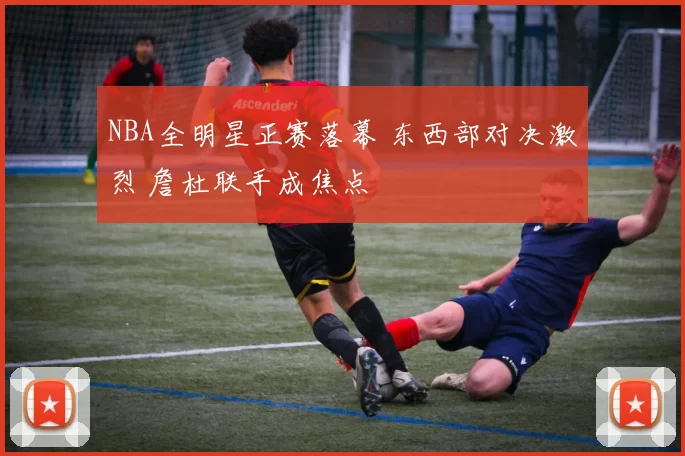 NBA全明星正赛落幕 东西部对决激烈 詹杜联手成焦点