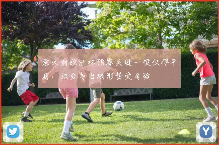 意大利欧洲杯预赛关键一役仅得平局,积分与出线形势受考验