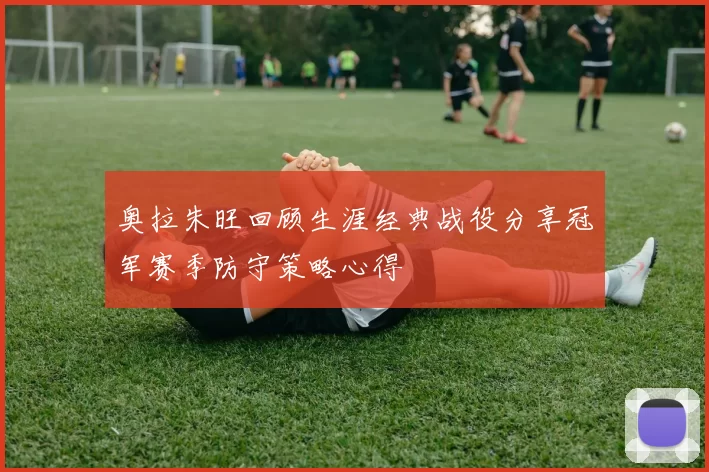 奥拉朱旺回顾生涯经典战役分享冠军赛季防守策略心得