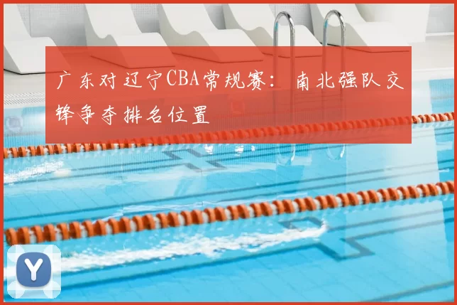 广东对辽宁CBA常规赛：南北强队交锋争夺排名位置