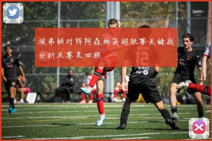 埃弗顿对阵阿森纳英超联赛关键战分析及赛果回顾