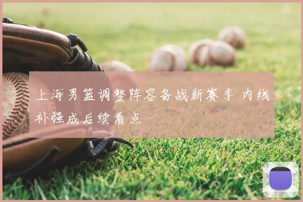 上海男篮调整阵容备战新赛季 内线补强成后续看点