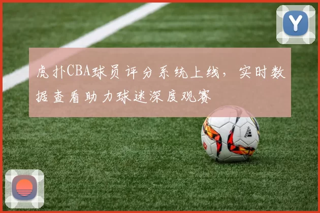 虎扑CBA球员评分系统上线，实时数据查看助力球迷深度观赛