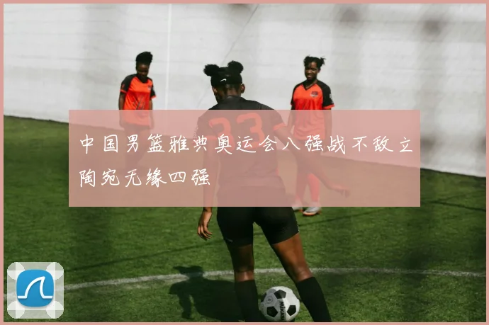 中国男篮雅典奥运会八强战不敌立陶宛无缘四强