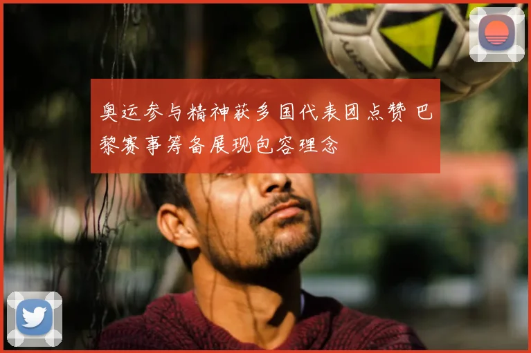 奥运参与精神获多国代表团点赞 巴黎赛事筹备展现包容理念