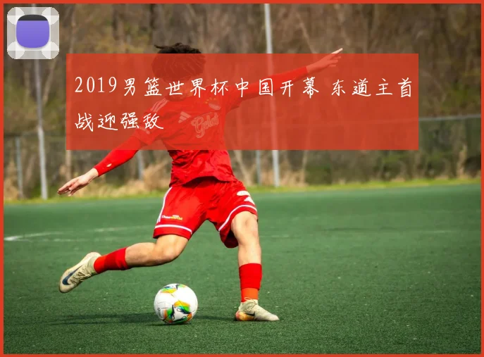 2019男篮世界杯中国开幕 东道主首战迎强敌